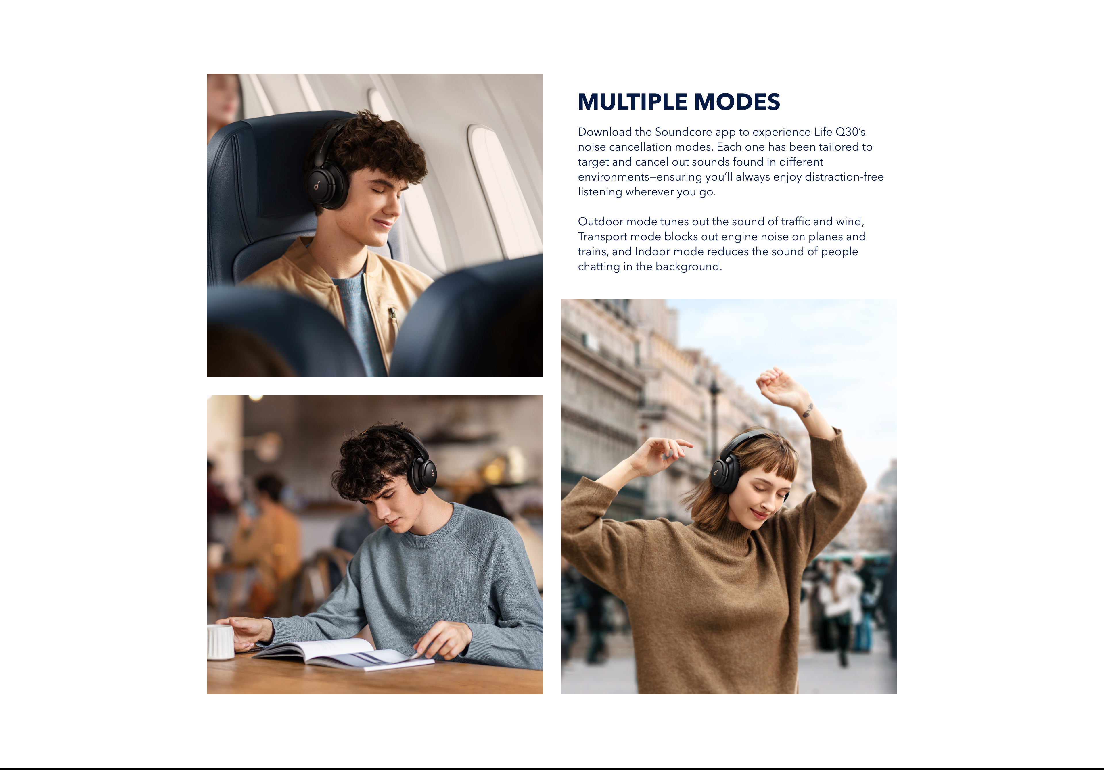 With Multiple Modes
Download the soundcore app to experience Life Q30&rsquo;s noise cancellation modes. Each one has been tailored to target and cancel out sounds found in different environments&mdash;ensuring you&rsquo;ll always enjoy distraction-free listening wherever you go. Outdoor mode tunes out the sound of traffic and wind, Transport mode block out engine noise on planes and trains, and Indoor mode reduces the sound of people chatting in the background.