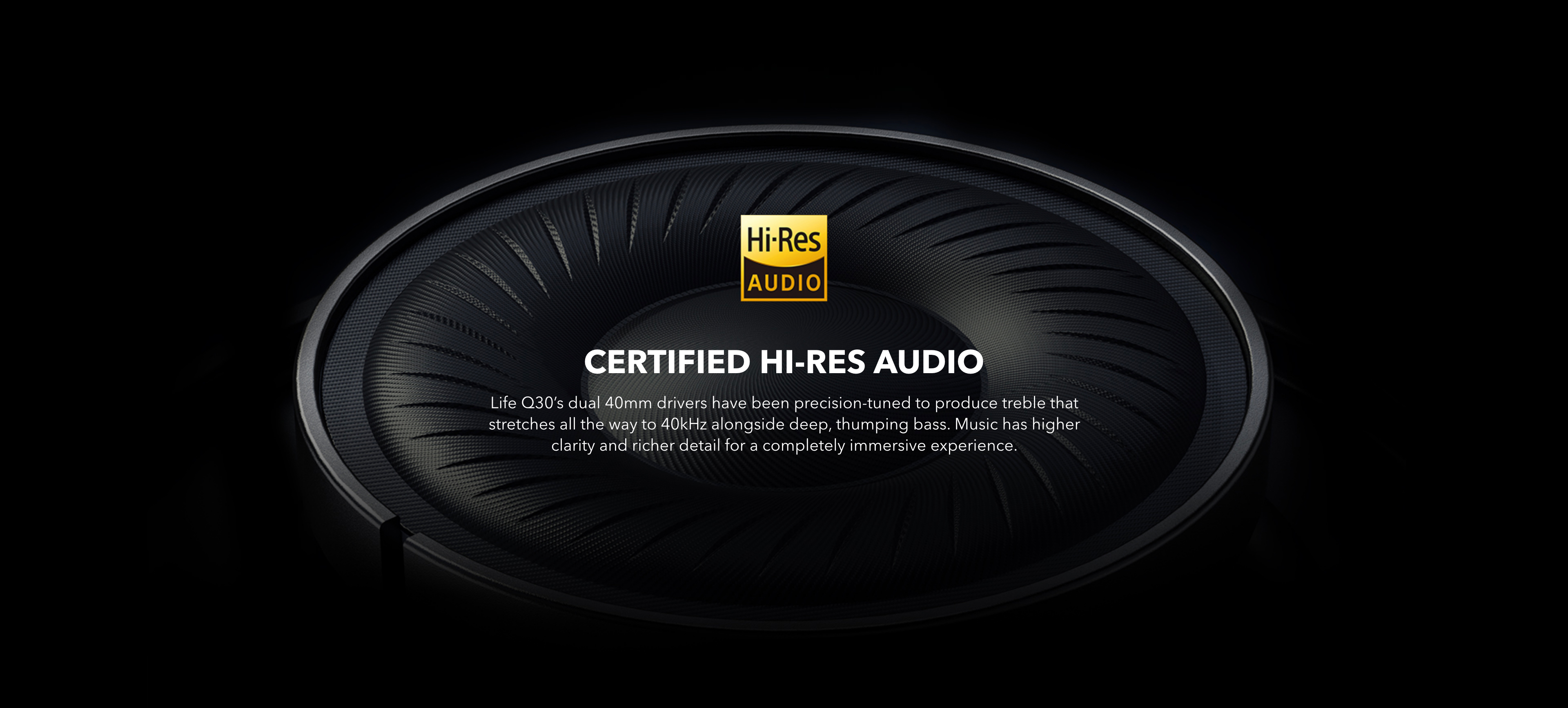 Certified Hi-Res Audio Life Q30’s dual 40mm drivers have been precision-tuned to produce treble that stretches all the way to 40kHz alongside deep, thumping bass. The music has higher clarity and richer detail for a completely immersive experience.