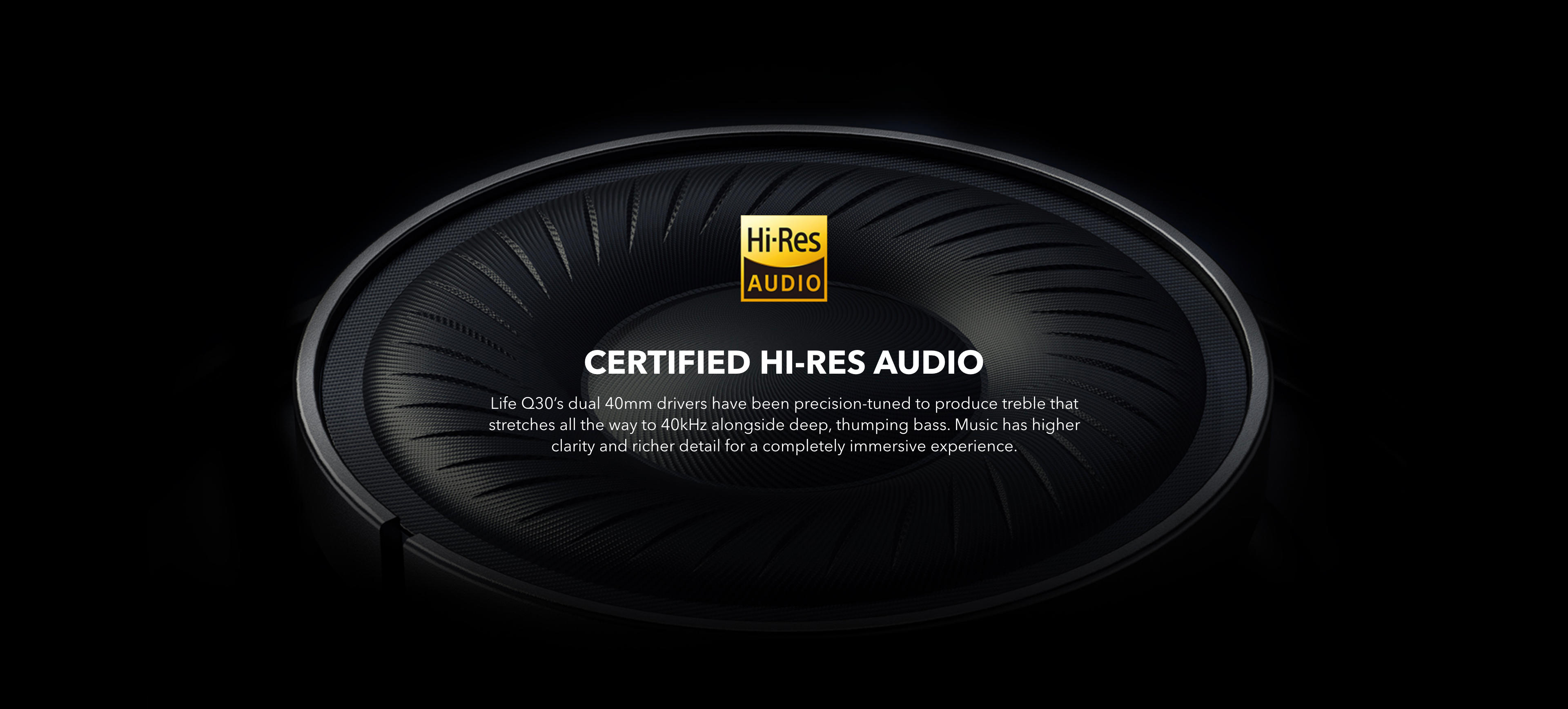 Certified Hi-Res Audio
Life Q30&rsquo;s dual 40mm drivers have been precision-tuned to produce treble that stretches all the way to 40kHz alongside deep, thumping bass. The music has higher clarity and richer detail for a completely immersive experience.