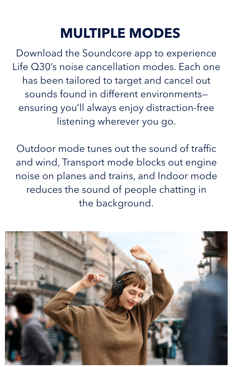 With Multiple Modes
Download the soundcore app to experience Life Q30&rsquo;s noise cancellation modes. Each one has been tailored to target and cancel out sounds found in different environments&mdash;ensuring you&rsquo;ll always enjoy distraction-free listening wherever you go. Outdoor mode tunes out the sound of traffic and wind, Transport mode block out engine noise on planes and trains, and Indoor mode reduces the sound of people chatting in the background.