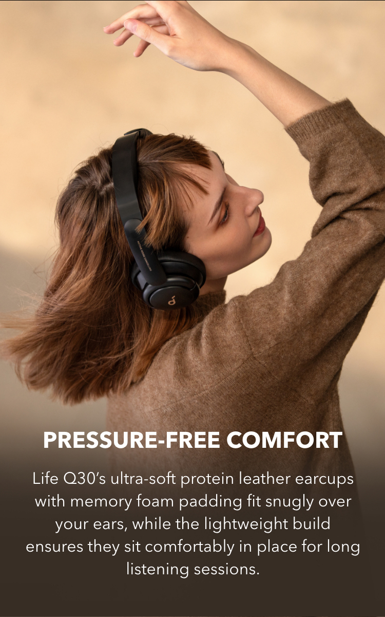 Pressure-Free Comfort
Life Q30&rsquo;s ultra-soft protein leather earcups with memory foam padding fit snugly over your ears, while the lightweight build ensures they sit comfortably in place for long listening sessions.