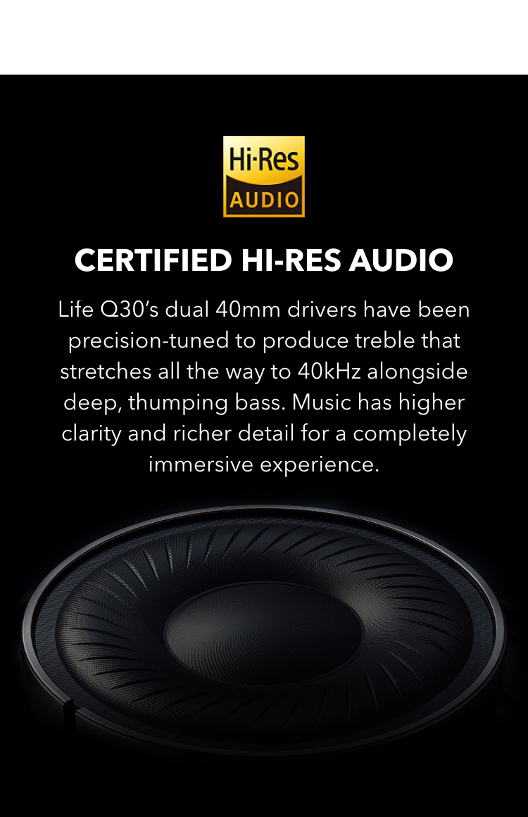 Certified Hi-Res Audio
Life Q30&rsquo;s dual 40mm drivers have been precision-tuned to produce treble that stretches all the way to 40kHz alongside deep, thumping bass. The music has higher clarity and richer detail for a completely immersive experience.